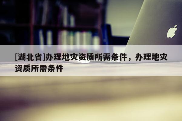 [湖北省]办理地灾资质所需条件，办理地灾资质所需条件