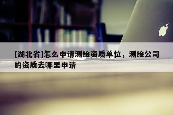 [湖北省]怎么申请测绘资质单位，测绘公司的资质去哪里申请