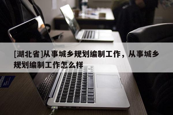 [湖北省]从事城乡规划编制工作，从事城乡规划编制工作怎么样