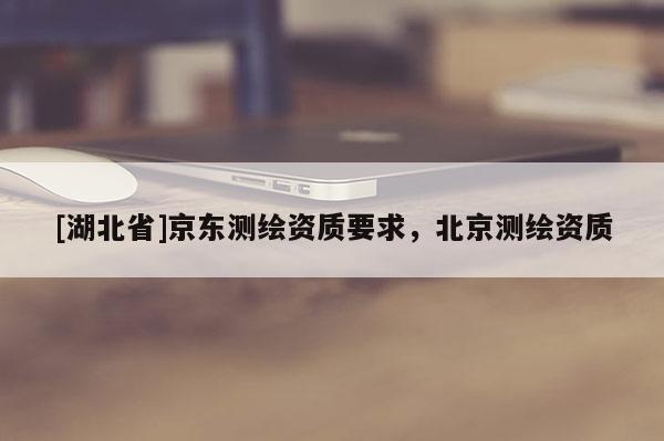 [湖北省]京东测绘资质要求，北京测绘资质