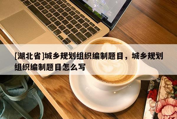 [湖北省]城乡规划组织编制题目，城乡规划组织编制题目怎么写