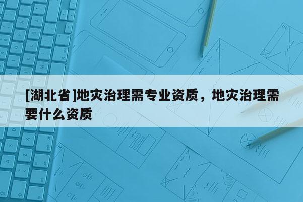 [湖北省]地灾治理需专业资质，地灾治理需要什么资质