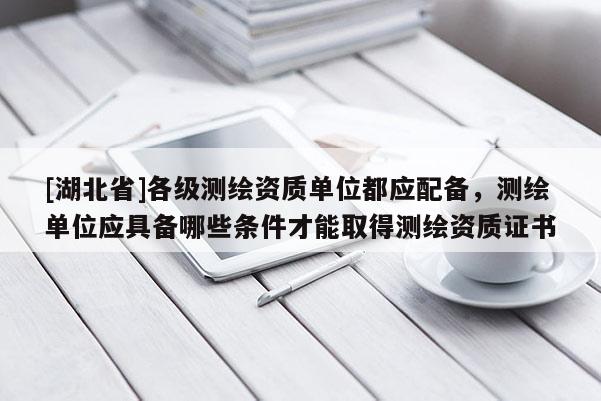 [湖北省]各级测绘资质单位都应配备，测绘单位应具备哪些条件才能取得测绘资质证书