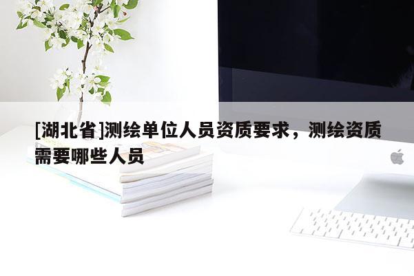 [湖北省]测绘单位人员资质要求，测绘资质需要哪些人员