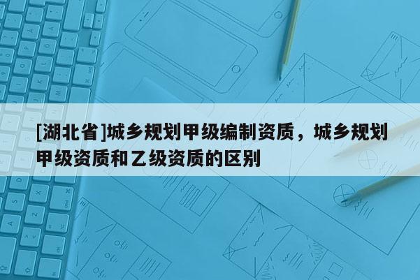 [湖北省]城乡规划甲级编制资质，城乡规划甲级资质和乙级资质的区别