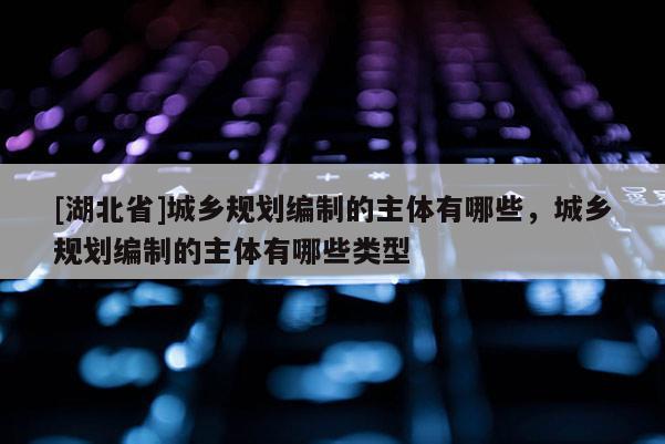 [湖北省]城乡规划编制的主体有哪些，城乡规划编制的主体有哪些类型