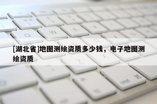 [湖北省]地图测绘资质多少钱，电子地图测绘资质