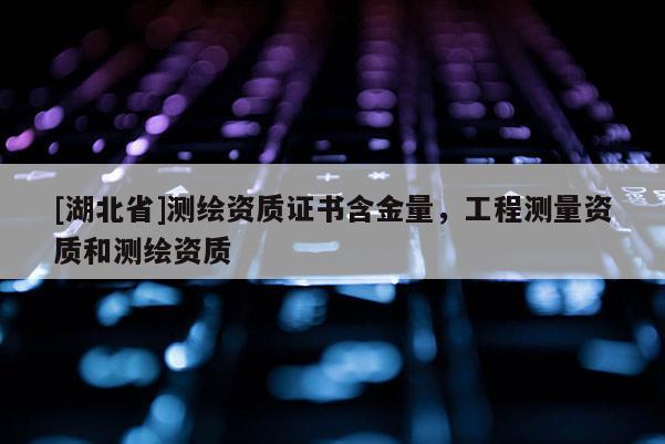 [湖北省]测绘资质证书含金量，工程测量资质和测绘资质