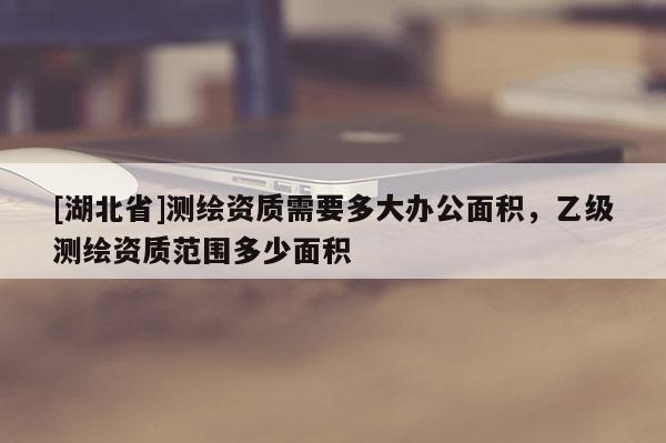 [湖北省]测绘资质需要多大办公面积，乙级测绘资质范围多少面积
