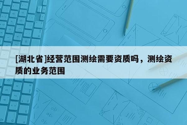 [湖北省]经营范围测绘需要资质吗，测绘资质的业务范围