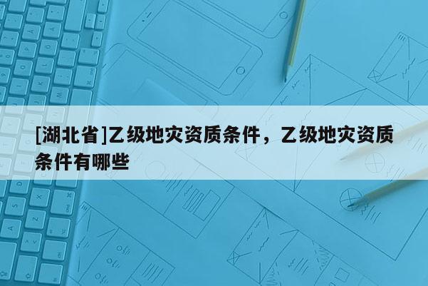 [湖北省]乙级地灾资质条件，乙级地灾资质条件有哪些