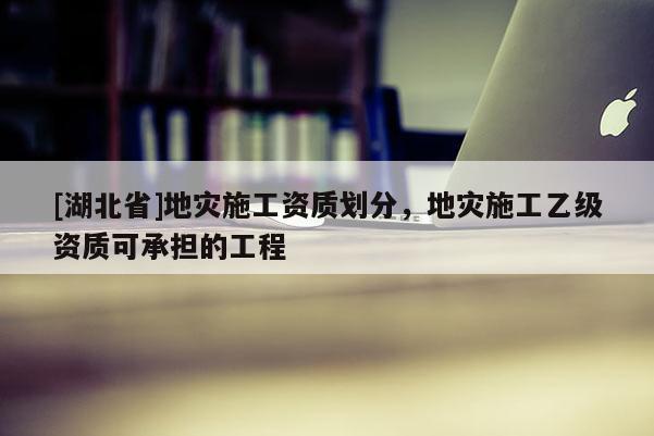 [湖北省]地灾施工资质划分，地灾施工乙级资质可承担的工程