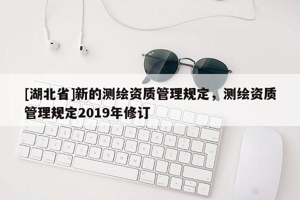 [湖北省]新的测绘资质管理规定，测绘资质管理规定2019年修订