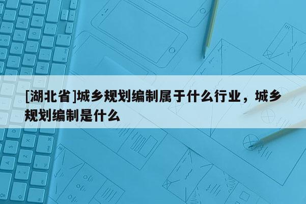 [湖北省]城乡规划编制属于什么行业，城乡规划编制是什么