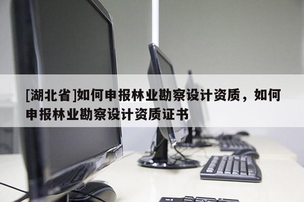 [湖北省]如何申报林业勘察设计资质，如何申报林业勘察设计资质证书