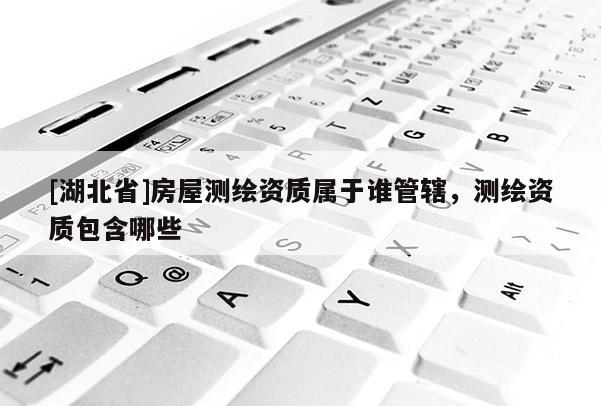 [湖北省]房屋测绘资质属于谁管辖，测绘资质包含哪些