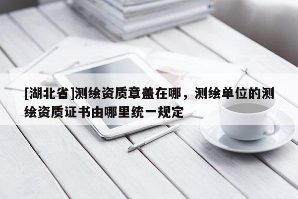 [湖北省]测绘资质章盖在哪，测绘单位的测绘资质证书由哪里统一规定