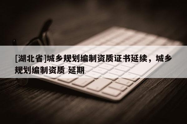 [湖北省]城乡规划编制资质证书延续，城乡规划编制资质 延期