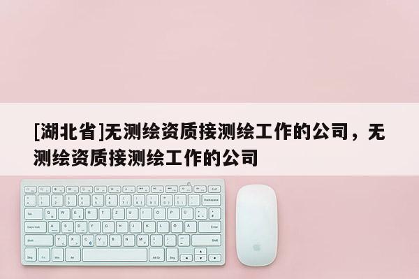 [湖北省]无测绘资质接测绘工作的公司，无测绘资质接测绘工作的公司