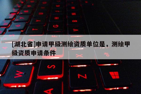 [湖北省]申请甲级测绘资质单位是，测绘甲级资质申请条件