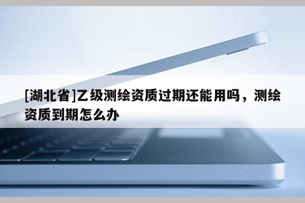 [湖北省]乙级测绘资质过期还能用吗，测绘资质到期怎么办