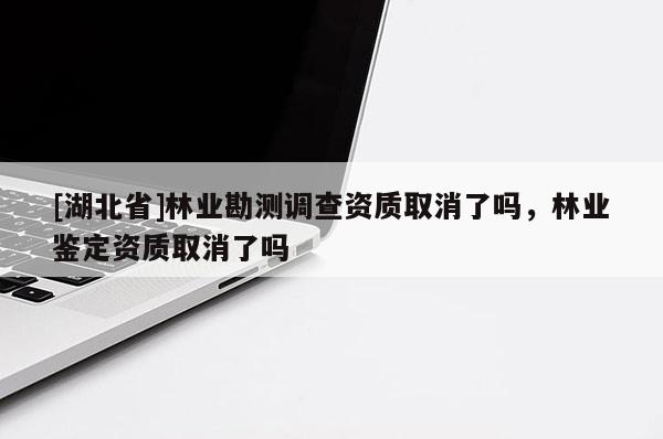 [湖北省]林业勘测调查资质取消了吗，林业鉴定资质取消了吗