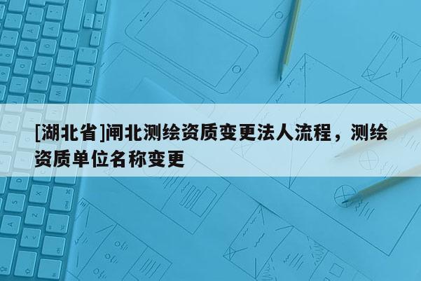 [湖北省]闸北测绘资质变更法人流程，测绘资质单位名称变更