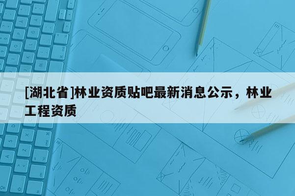 [湖北省]林业资质贴吧最新消息公示，林业工程资质