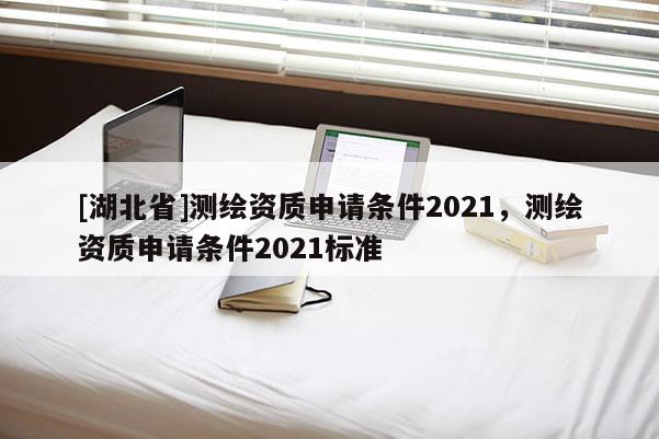 [湖北省]测绘资质申请条件2021，测绘资质申请条件2021标准