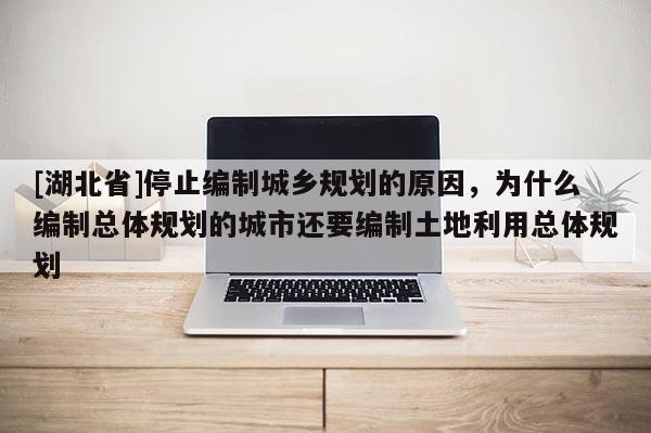 [湖北省]停止编制城乡规划的原因，为什么编制总体规划的城市还要编制土地利用总体规划