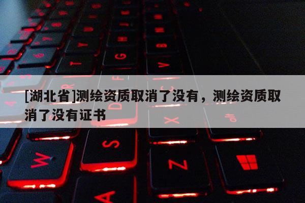 [湖北省]测绘资质取消了没有，测绘资质取消了没有证书