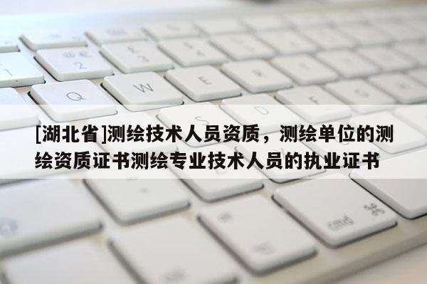 [湖北省]测绘技术人员资质，测绘单位的测绘资质证书测绘专业技术人员的执业证书