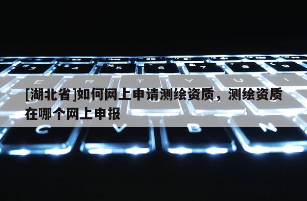 [湖北省]如何网上申请测绘资质，测绘资质在哪个网上申报
