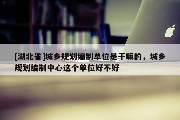 [湖北省]城乡规划编制单位是干嘛的，城乡规划编制中心这个单位好不好