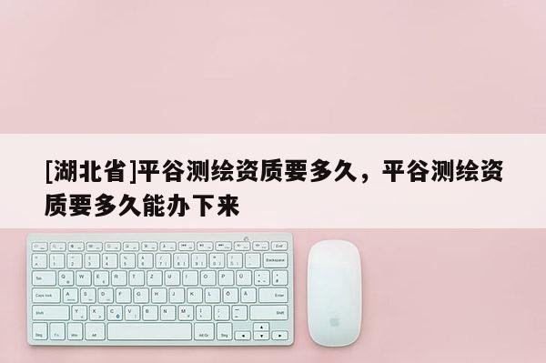 [湖北省]平谷测绘资质要多久，平谷测绘资质要多久能办下来