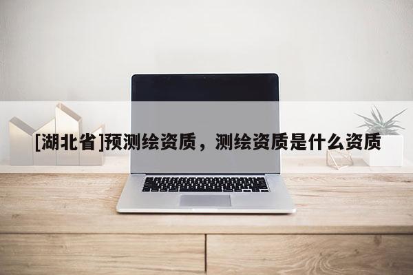 [湖北省]预测绘资质，测绘资质是什么资质