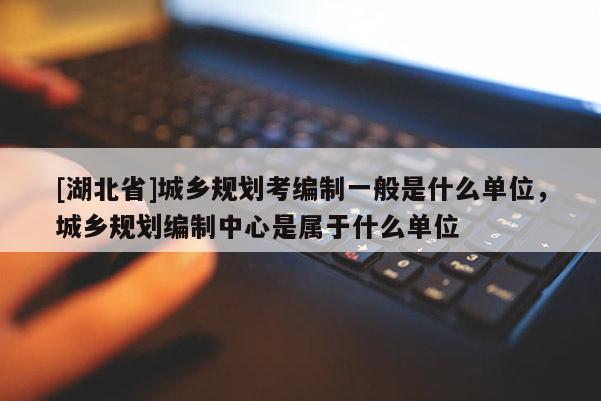 [湖北省]城乡规划考编制一般是什么单位，城乡规划编制中心是属于什么单位