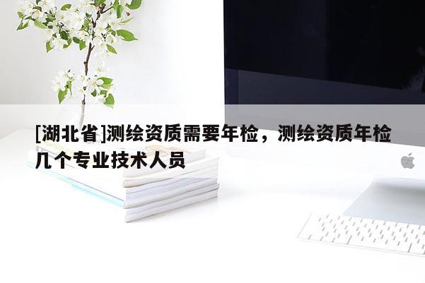 [湖北省]测绘资质需要年检，测绘资质年检几个专业技术人员