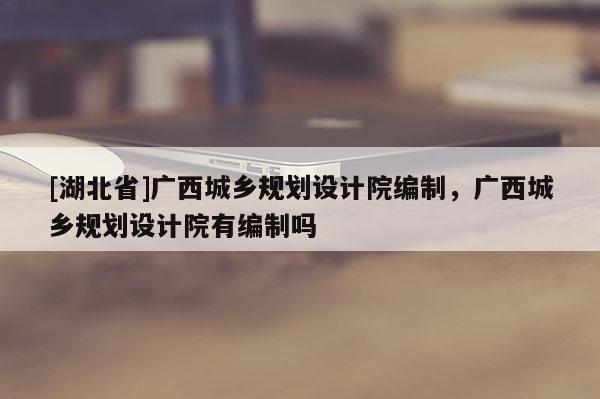 [湖北省]广西城乡规划设计院编制，广西城乡规划设计院有编制吗