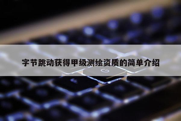 字节跳动获得甲级测绘资质的简单介绍