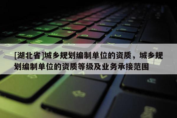 [湖北省]城乡规划编制单位的资质，城乡规划编制单位的资质等级及业务承接范围