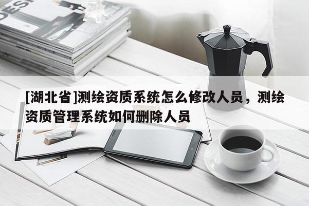 [湖北省]测绘资质系统怎么修改人员，测绘资质管理系统如何删除人员