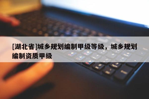 [湖北省]城乡规划编制甲级等级，城乡规划编制资质甲级