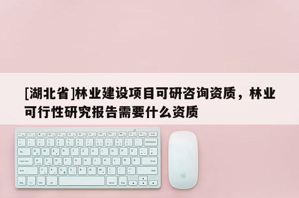 [湖北省]林业建设项目可研咨询资质，林业可行性研究报告需要什么资质