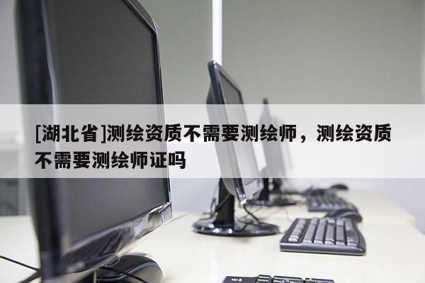 [湖北省]测绘资质不需要测绘师，测绘资质不需要测绘师证吗