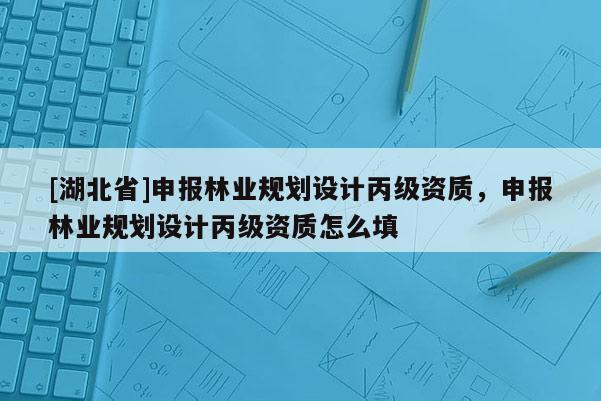 [湖北省]申报林业规划设计丙级资质，申报林业规划设计丙级资质怎么填