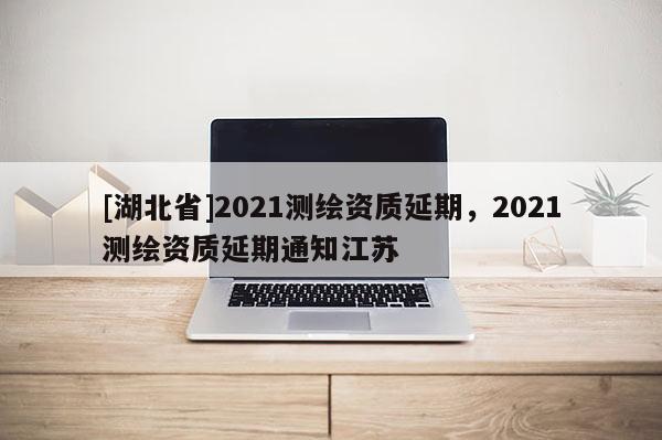 [湖北省]2021测绘资质延期，2021测绘资质延期通知江苏