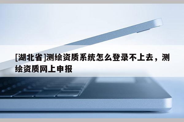 [湖北省]测绘资质系统怎么登录不上去，测绘资质网上申报