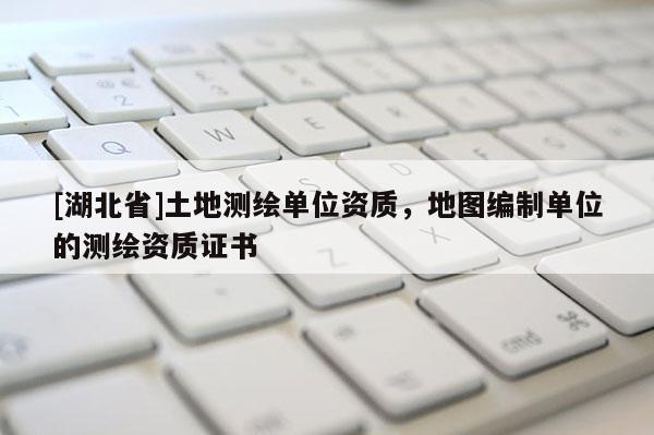 [湖北省]土地测绘单位资质，地图编制单位的测绘资质证书