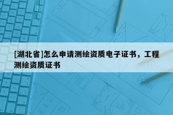 [湖北省]怎么申请测绘资质电子证书，工程测绘资质证书